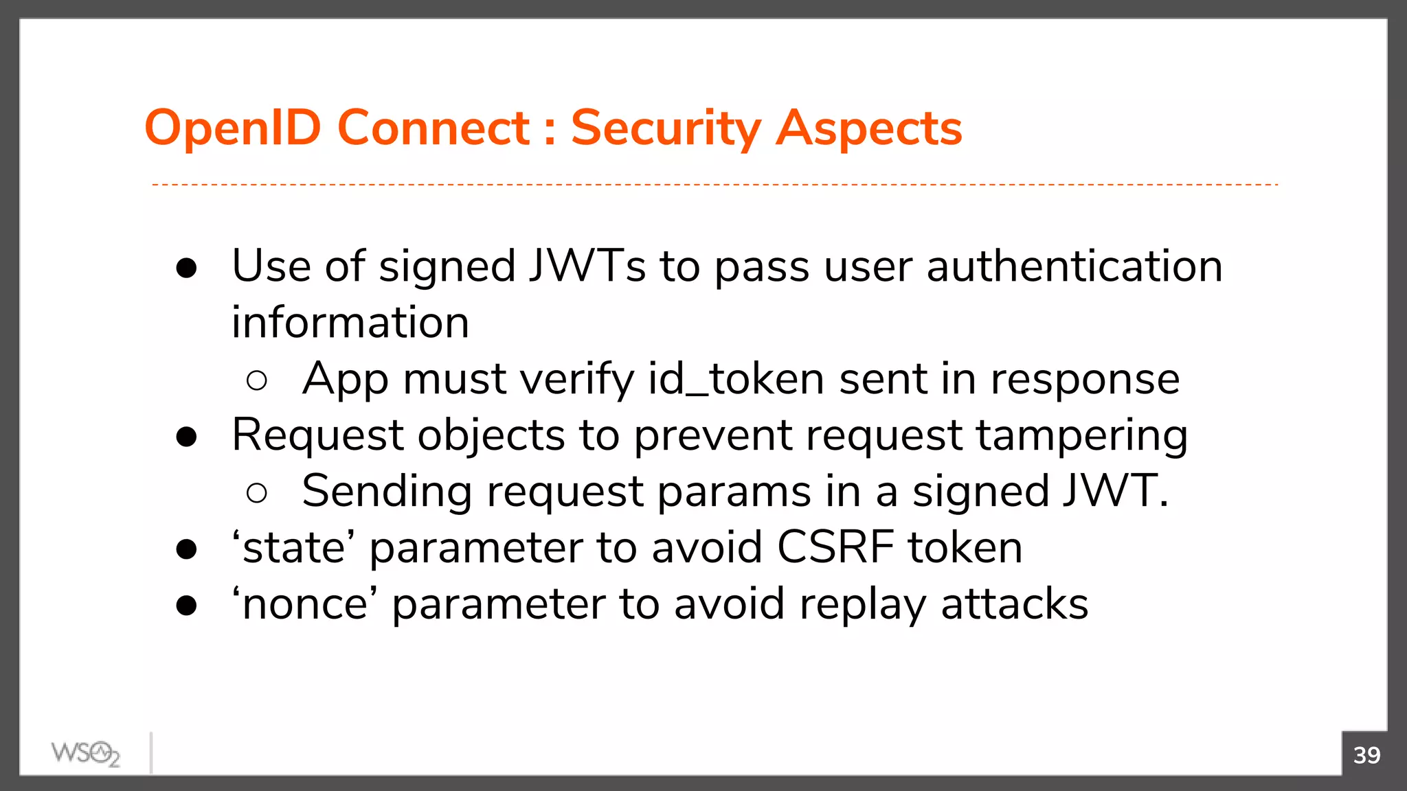 OpenID Connect : Security Aspects
39
● Use of signed JWTs to pass user authentication
information
○ App must verify id_token sent in response
● Request objects to prevent request tampering
○ Sending request params in a signed JWT.
● ‘state’ parameter to avoid CSRF token
● ‘nonce’ parameter to avoid replay attacks
 