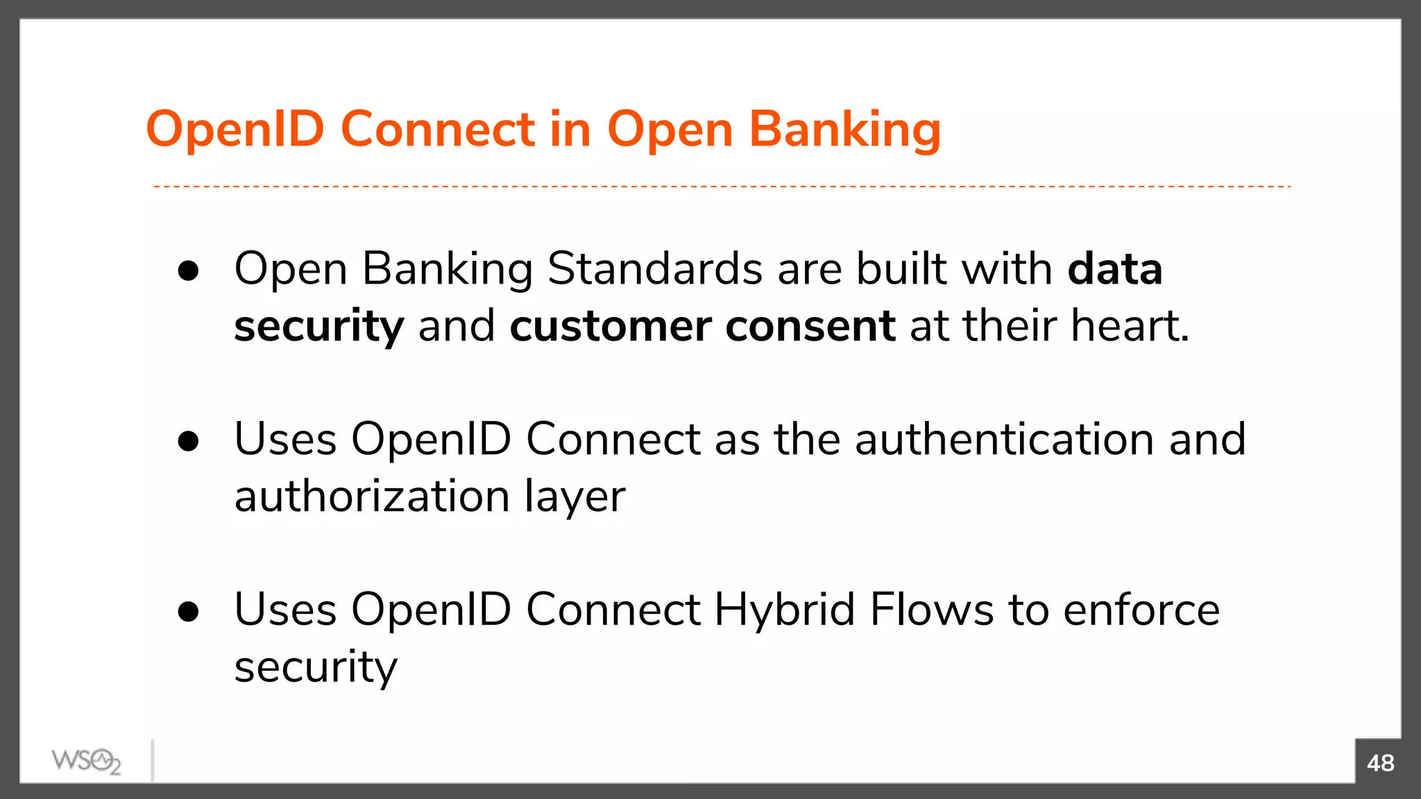 OpenID Connect in Open Banking
48
● Open Banking Standards are built with data
security and customer consent at their heart.
● Uses OpenID Connect as the authentication and
authorization layer
● Uses OpenID Connect Hybrid Flows to enforce
security
 
