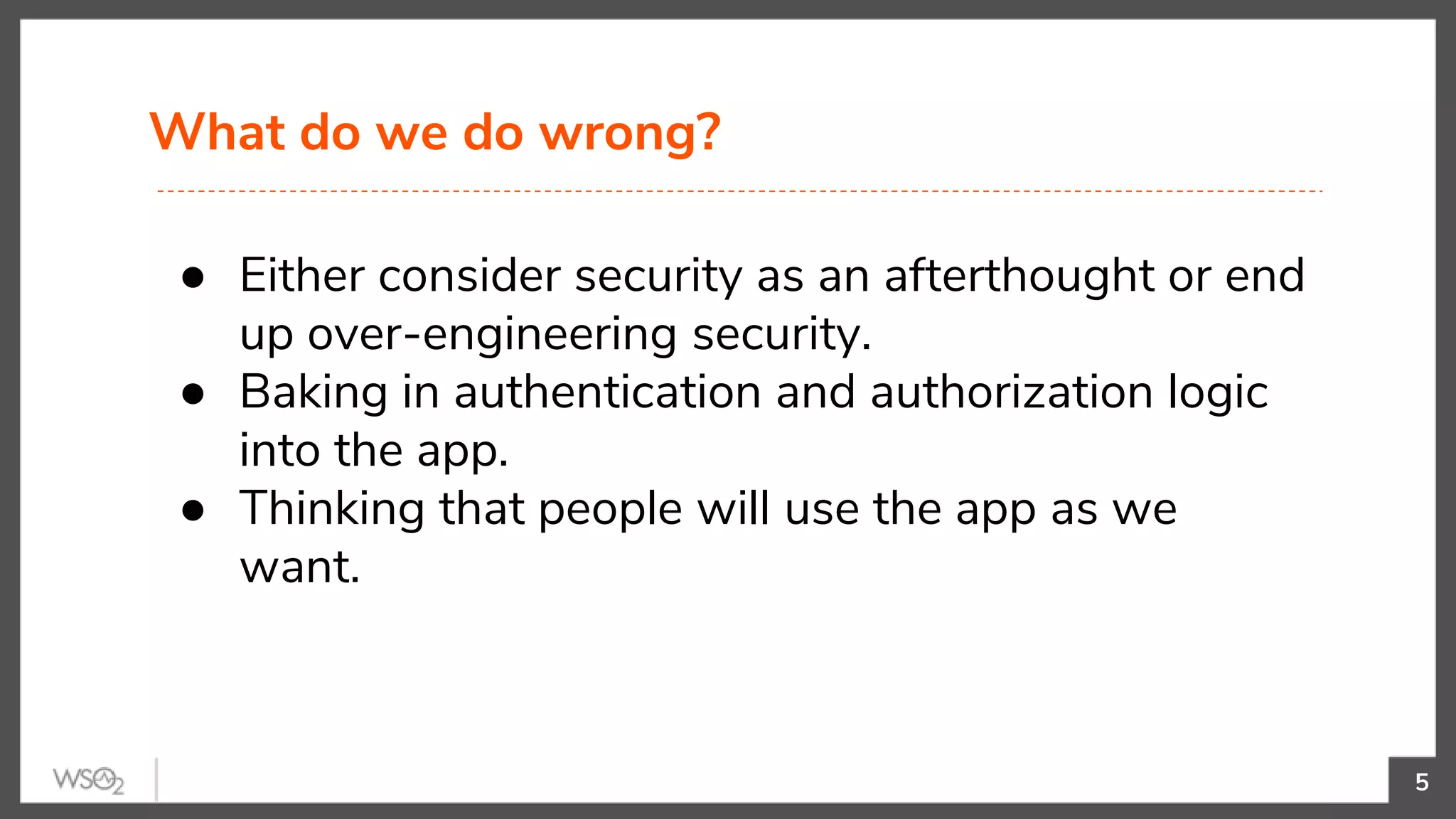What do we do wrong?
5
● Either consider security as an afterthought or end
up over-engineering security.
● Baking in authentication and authorization logic
into the app.
● Thinking that people will use the app as we
want.
 