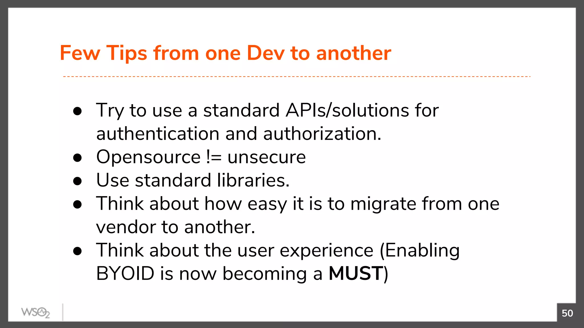 Few Tips from one Dev to another
50
● Try to use a standard APIs/solutions for
authentication and authorization.
● Opensource != unsecure
● Use standard libraries.
● Think about how easy it is to migrate from one
vendor to another.
● Think about the user experience (Enabling
BYOID is now becoming a MUST)
 