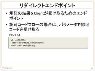 リダイレクトエンドポイント
• 承諾の結果をClientが受け取るためのエンド
ポイント
• 認可コードフローの場合は、パラメータで認可
コードを受け取る
47
GET /app.html?
code=SplxlOBeZQQYbYS6WxSbIA
HOST: client.example.org
【サンプル】
 