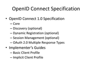 OpenID Connect Specification
• OpenID Connect 1.0 Specification
– Core
– Discovery (optional)
– Dynamic Registration (optional)
– Session Management (optional)
– OAuth 2.0 Multiple Response Types

• Implementer’s Guides
– Basic Client Profile
– Implicit Client Profile

 