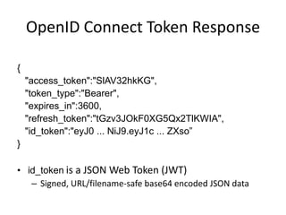 OpenID Connect Token Response
{
"access_token":"SlAV32hkKG",
"token_type":"Bearer",
"expires_in":3600,
"refresh_token":"tGzv3JOkF0XG5Qx2TlKWIA",
"id_token":"eyJ0 ... NiJ9.eyJ1c ... ZXso”
}

• id_token is a JSON Web Token (JWT)
– Signed, URL/filename-safe base64 encoded JSON data

 