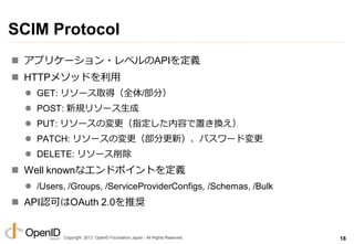 Copyright 2013 OpenID Foundation Japan - All Rights Reserved.
SCIM Protocol
 ゕプリケーション・レベルのAPIを定義
 HTTPメソッドを利用
 GET: リソース取得（全体/部分）
 POST: 新規リソース生成
 PUT: リソースの変更（指定した内容で置き換え）
 PATCH: リソースの変更（部分更新）、パスワード変更
 DELETE: リソース削除
 Well knownなエンドポ゗ントを定義
 /Users, /Groups, /ServiceProviderConfigs, /Schemas, /Bulk
 API認可はOAuth 2.0を推奨
18
 