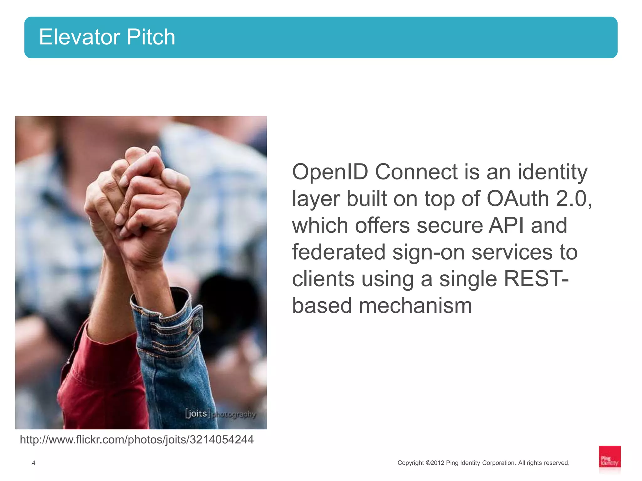 Elevator Pitch




                                                OpenID Connect is an identity
                                                layer built on top of OAuth 2.0,
                                                which offers secure API and
                                                federated sign-on services to
                                                clients using a single REST-
                                                based mechanism




http://www.flickr.com/photos/joits/3214054244
  4                                                        Copyright ©2012 Ping Identity Corporation. All rights reserved.
 