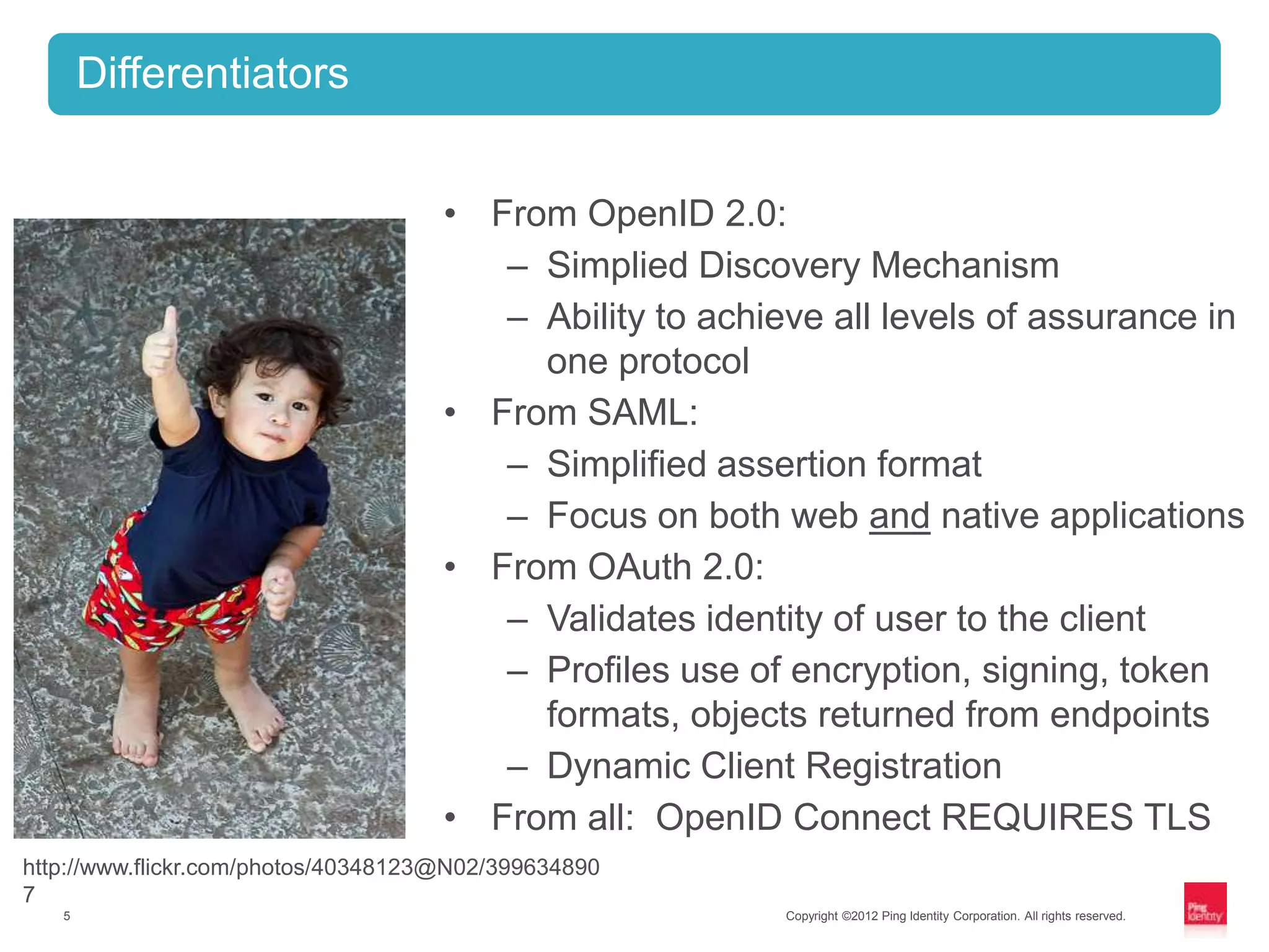 Differentiators


                                     • From OpenID 2.0:
                                        – Simplied Discovery Mechanism
                                        – Ability to achieve all levels of assurance in
                                          one protocol
                                     • From SAML:
                                        – Simplified assertion format
                                        – Focus on both web and native applications
                                     • From OAuth 2.0:
                                        – Validates identity of user to the client
                                        – Profiles use of encryption, signing, token
                                          formats, objects returned from endpoints
                                        – Dynamic Client Registration
                                     • From all: OpenID Connect REQUIRES TLS
http://www.flickr.com/photos/40348123@N02/399634890
7
   5                                                      Copyright ©2012 Ping Identity Corporation. All rights reserved.
 