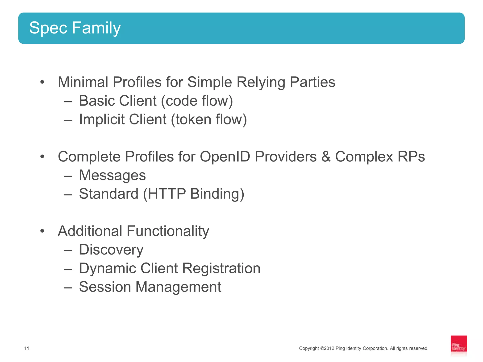 Spec Family


     • Minimal Profiles for Simple Relying Parties
       – Basic Client (code flow)
       – Implicit Client (token flow)

     • Complete Profiles for OpenID Providers & Complex RPs
        – Messages
        – Standard (HTTP Binding)

     • Additional Functionality
        – Discovery
        – Dynamic Client Registration
        – Session Management


11                                          Copyright ©2012 Ping Identity Corporation. All rights reserved.
 