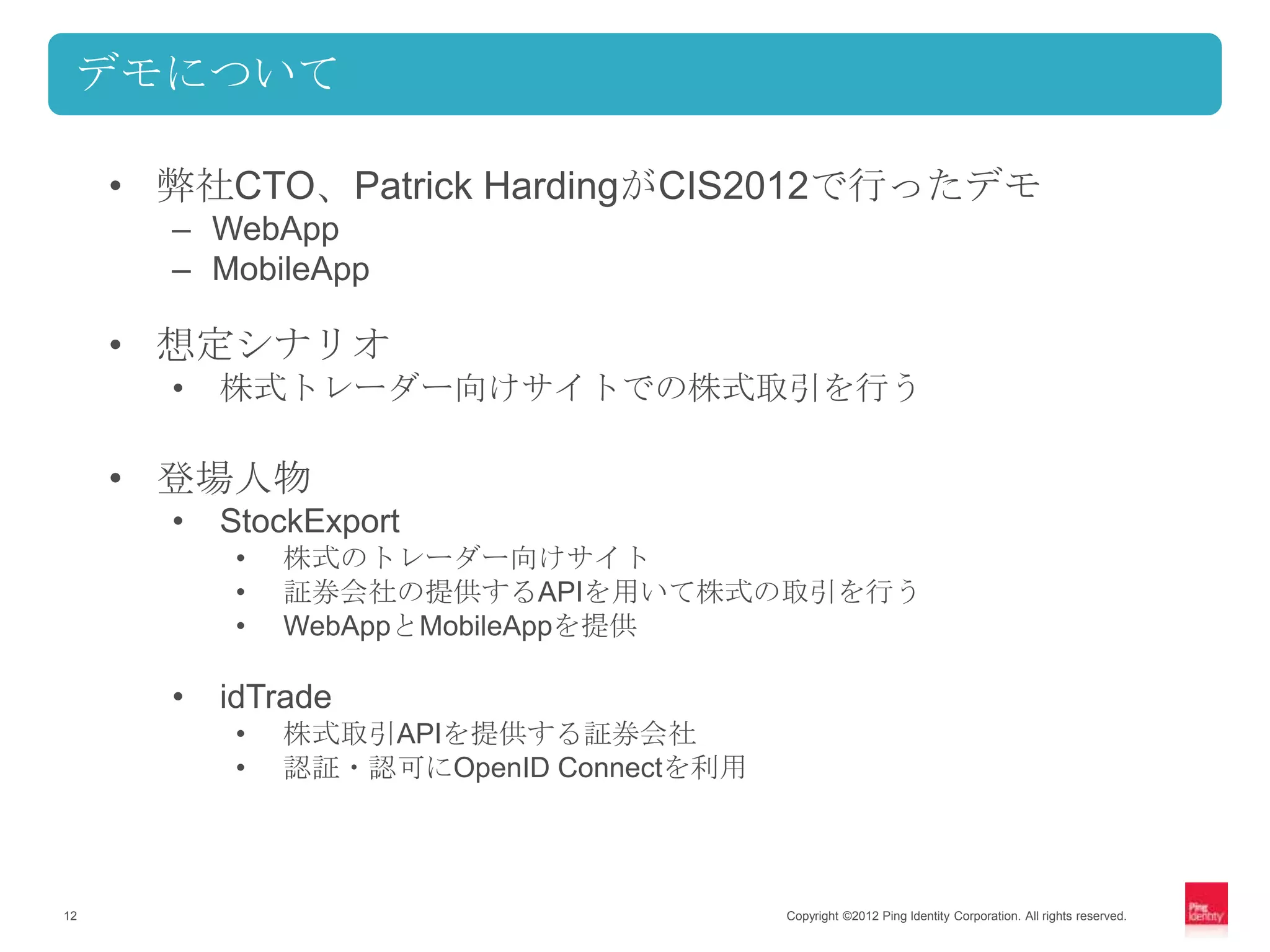デモについて

     • 弊社CTO、Patrick HardingがCIS2012で行ったデモ
       – WebApp
       – MobileApp

     • 想定シナリオ
       •   株式トレーダー向けサイトでの株式取引を行う

     • 登場人物
       •   StockExport
           •   株式のトレーダー向けサイト
           •   証券会社の提供するAPIを用いて株式の取引を行う
           •   WebAppとMobileAppを提供

       •   idTrade
           •   株式取引APIを提供する証券会社
           •   認証・認可にOpenID Connectを利用




12                                       Copyright ©2012 Ping Identity Corporation. All rights reserved.
 
