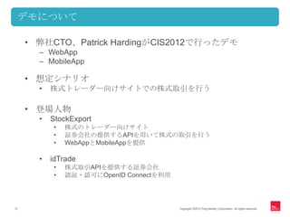 デモについて

     • 弊社CTO、Patrick HardingがCIS2012で行ったデモ
       – WebApp
       – MobileApp

     • 想定シナリオ
       •   株式トレーダー向けサイトでの株式取引を行う

     • 登場人物
       •   StockExport
           •   株式のトレーダー向けサイト
           •   証券会社の提供するAPIを用いて株式の取引を行う
           •   WebAppとMobileAppを提供

       •   idTrade
           •   株式取引APIを提供する証券会社
           •   認証・認可にOpenID Connectを利用




12                                       Copyright ©2012 Ping Identity Corporation. All rights reserved.
 