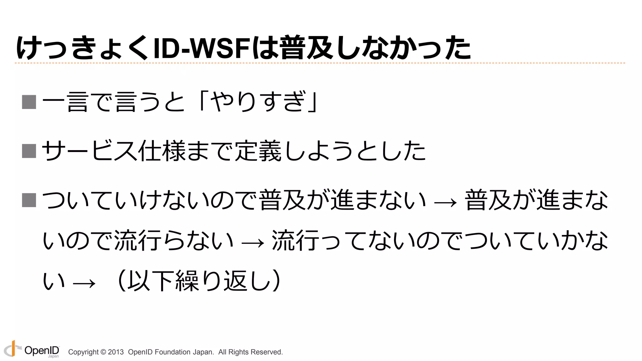 けっきょくID-WSFは普及しなかった
 一言で言うと「やりすぎ」
 サービス仕様まで定義しようとした
 ついていけないので普及が進まない → 普及が進まな

いので流行らない → 流行ってないのでついていかな
い → （以下繰り返し）
Copyright © 2013 OpenID Foundation Japan. All Rights Reserved.

 