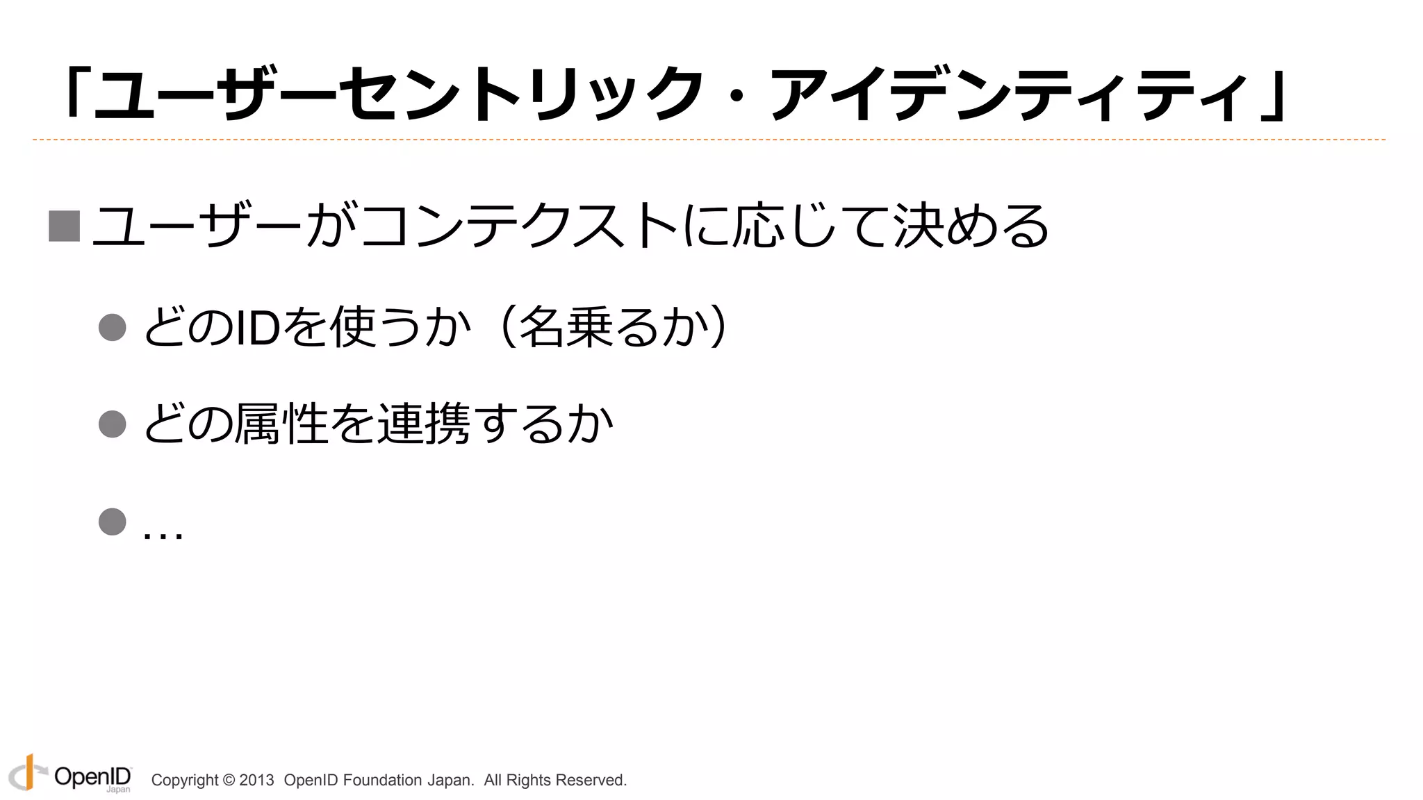 「ユーザーセントリック・アイデンティティ」
 ユーザーがコンテクストに応じて決める
 どのIDを使うか（名乗るか）
 どの属性を連携するか

…

Copyright © 2013 OpenID Foundation Japan. All Rights Reserved.

 