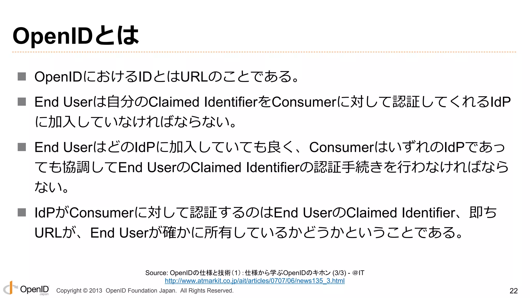 OpenIDとは
 OpenIDにおけるIDとはURLのことである。
 End Userは自分のClaimed IdentifierをConsumerに対して認証してくれるIdP
に加入していなければならない。
 End UserはどのIdPに加入していても良く、ConsumerはいずれのIdPであっ
ても協調してEnd UserのClaimed Identifierの認証手続きを行わなければなら
ない。
 IdPがConsumerに対して認証するのはEnd UserのClaimed Identifier、即ち
URLが、End Userが確かに所有しているかどうかということである。
Source: OpenIDの仕様と技術（1）：仕様から学ぶOpenIDのキホン (3/3) - ＠IT
http://www.atmarkit.co.jp/ait/articles/0707/06/news135_3.html
Copyright © 2013 OpenID Foundation Japan. All Rights Reserved.

22

 