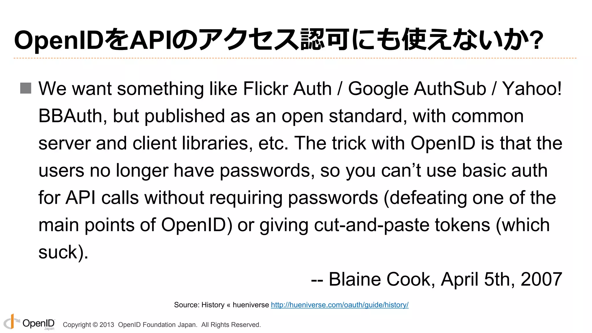 OpenIDをAPIのアクセス認可にも使えないか?
 We want something like Flickr Auth / Google AuthSub / Yahoo!
BBAuth, but published as an open standard, with common
server and client libraries, etc. The trick with OpenID is that the
users no longer have passwords, so you can’t use basic auth
for API calls without requiring passwords (defeating one of the
main points of OpenID) or giving cut-and-paste tokens (which
suck).
-- Blaine Cook, April 5th, 2007
Source: History « hueniverse http://hueniverse.com/oauth/guide/history/
Copyright © 2013 OpenID Foundation Japan. All Rights Reserved.

 