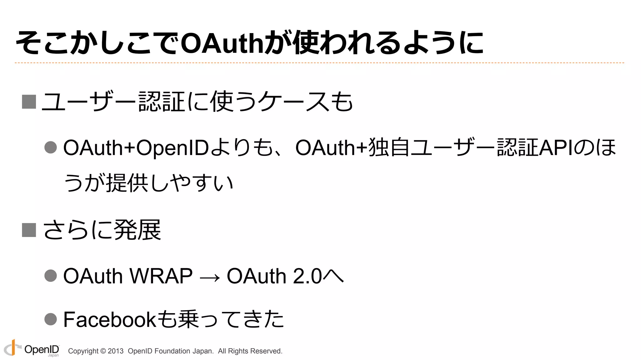 そこかしこでOAuthが使われるように
 ユーザー認証に使うケースも
 OAuth+OpenIDよりも、OAuth+独自ユーザー認証APIのほ
うが提供しやすい

 さらに発展
 OAuth WRAP → OAuth 2.0へ
 Facebookも乗ってきた
Copyright © 2013 OpenID Foundation Japan. All Rights Reserved.

 