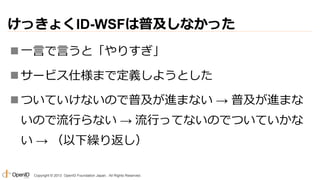 けっきょくID-WSFは普及しなかった
 一言で言うと「やりすぎ」
 サービス仕様まで定義しようとした
 ついていけないので普及が進まない → 普及が進まな

いので流行らない → 流行ってないのでついていかな
い → （以下繰り返し）
Copyright © 2013 OpenID Foundation Japan. All Rights Reserved.

 