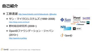 自己紹介
 工藤達雄 http://www.linkedin.com/in/tatsuokudo, @tkudos
 サン・マイクロシステムズ (1998~2008)
https://blogs.oracle.com/tkudo

 野村総合研究所 (2008~)
 OpenIDファウンデーション・ジャパン
(2013~)
http://openid.or.jp/blog

Copyright © 2013 OpenID Foundation Japan. All Rights Reserved.

 