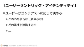 「ユーザーセントリック・アイデンティティ」
 ユーザーがコンテクストに応じて決める
 どのIDを使うか（名乗るか）
 どの属性を連携するか

…

Copyright © 2013 OpenID Foundation Japan. All Rights Reserved.

 