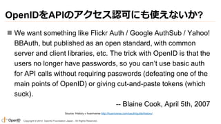 OpenIDをAPIのアクセス認可にも使えないか?
 We want something like Flickr Auth / Google AuthSub / Yahoo!
BBAuth, but published as an open standard, with common
server and client libraries, etc. The trick with OpenID is that the
users no longer have passwords, so you can’t use basic auth
for API calls without requiring passwords (defeating one of the
main points of OpenID) or giving cut-and-paste tokens (which
suck).
-- Blaine Cook, April 5th, 2007
Source: History « hueniverse http://hueniverse.com/oauth/guide/history/
Copyright © 2013 OpenID Foundation Japan. All Rights Reserved.

 