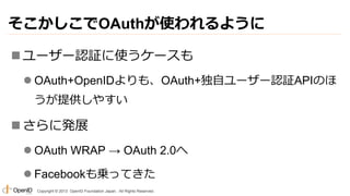 そこかしこでOAuthが使われるように
 ユーザー認証に使うケースも
 OAuth+OpenIDよりも、OAuth+独自ユーザー認証APIのほ
うが提供しやすい

 さらに発展
 OAuth WRAP → OAuth 2.0へ
 Facebookも乗ってきた
Copyright © 2013 OpenID Foundation Japan. All Rights Reserved.

 