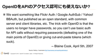OpenIDをAPIのアクセス認可にも使えないか?
 We want something like Flickr Auth / Google AuthSub / Yahoo!
BBAuth, but published as an open ...
