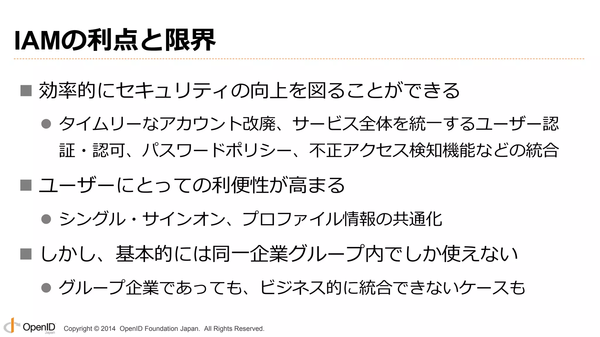 Copyright © 2014 OpenID Foundation Japan. All Rights Reserved.
IAMの利点と限界
 効率的にセキュリティの向上を図ることができる
 タイムリーなアカウント改廃、サービス全体を統一するユーザー認
証・認可、パスワードポリシー、不正アクセス検知機能などの統合
 ユーザーにとっての利便性が高まる
 シングル・サインオン、プロファイル情報の共通化
 しかし、基本的には同一企業グループ内でしか使えない
 グループ企業であっても、ビジネス的に統合できないケースも
 