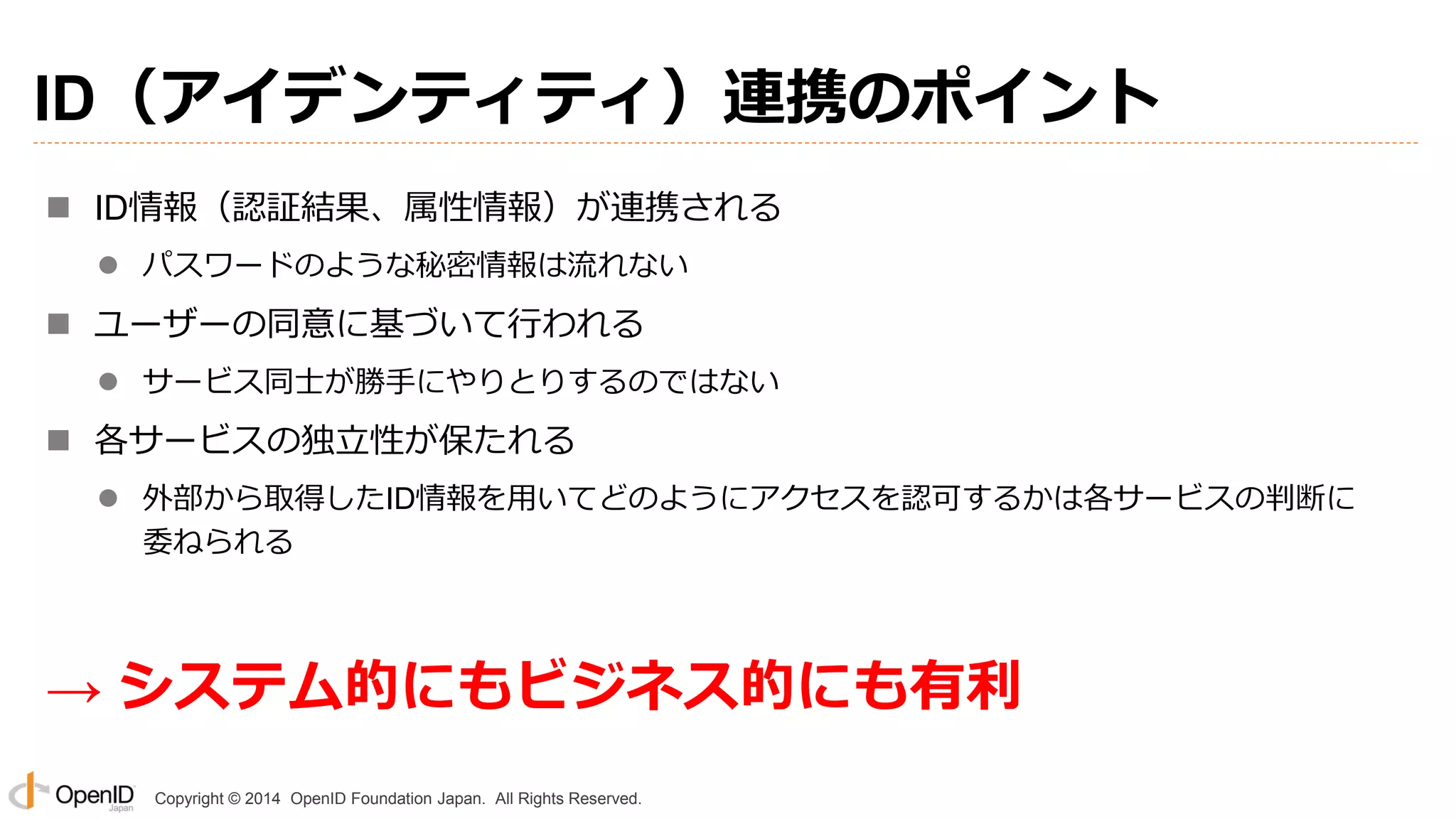 Copyright © 2014 OpenID Foundation Japan. All Rights Reserved.
ID（アイデンティティ）連携のポイント
 ID情報（認証結果、属性情報）が連携される
 パスワードのような秘密情報は流れない
 ユーザーの同意に基づいて行われる
 サービス同士が勝手にやりとりするのではない
 各サービスの独立性が保たれる
 外部から取得したID情報を用いてどのようにアクセスを認可するかは各サービスの判断に
委ねられる
→ システム的にもビジネス的にも有利
 
