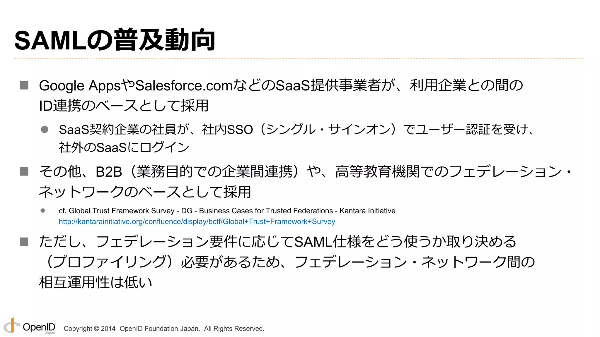 Copyright © 2014 OpenID Foundation Japan. All Rights Reserved.
SAMLの普及動向
 Google AppsやSalesforce.comなどのSaaS提供事業者が、利用企業との間の
ID連携のベースとして採用
 SaaS契約企業の社員が、社内SSO（シングル・サインオン）でユーザー認証を受け、
社外のSaaSにログイン
 その他、B2B（業務目的での企業間連携）や、高等教育機関でのフェデレーション・
ネットワークのベースとして採用
 cf. Global Trust Framework Survey - DG - Business Cases for Trusted Federations - Kantara Initiative
http://kantarainitiative.org/confluence/display/bctf/Global+Trust+Framework+Survey
 ただし、フェデレーション要件に応じてSAML仕様をどう使うか取り決める
（プロファイリング）必要があるため、フェデレーション・ネットワーク間の
相互運用性は低い
 