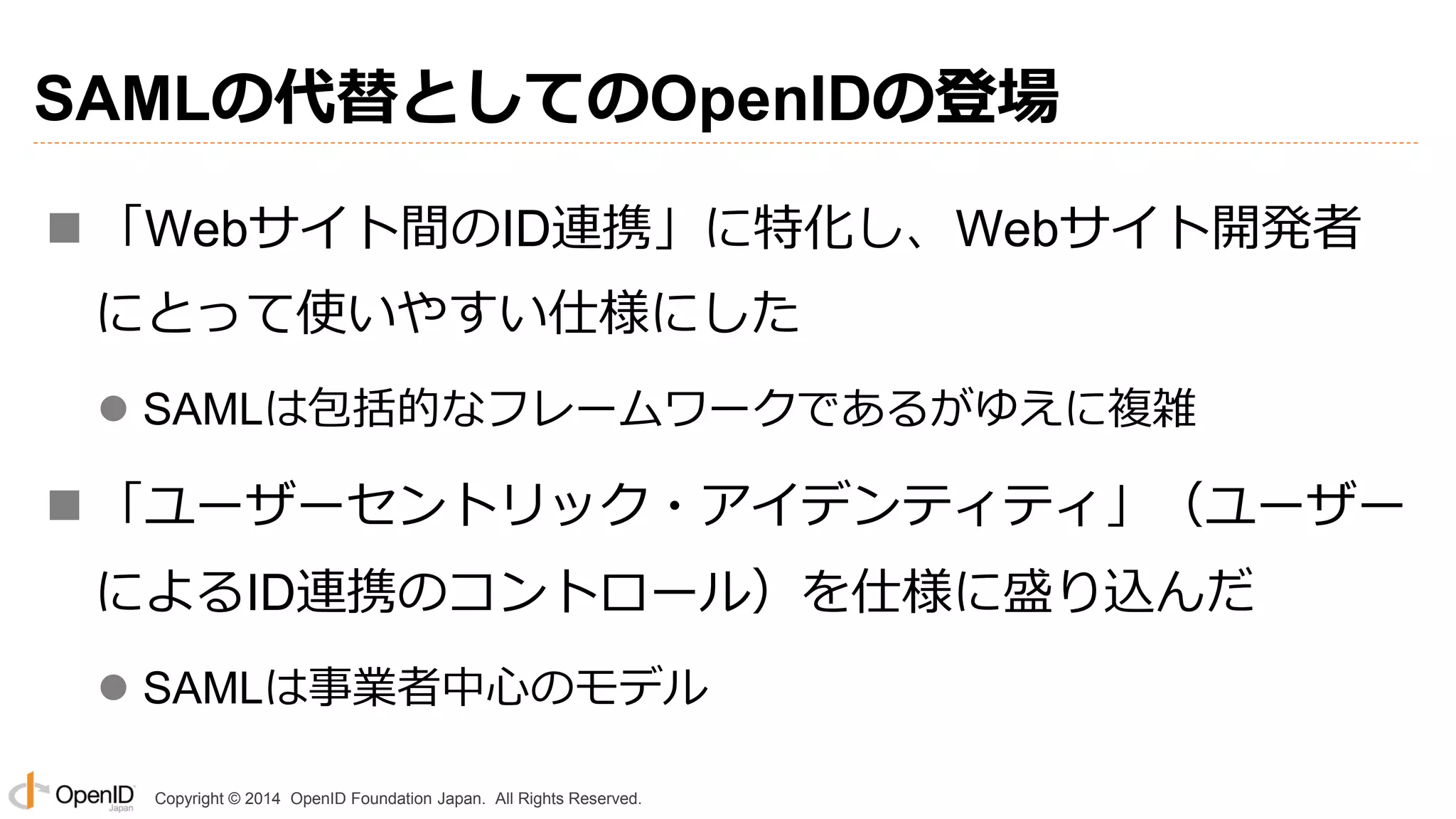 Copyright © 2014 OpenID Foundation Japan. All Rights Reserved.
SAMLの代替としてのOpenIDの登場
 「Webサイト間のID連携」に特化し、Webサイト開発者
にとって使いやすい仕様にした
 SAMLは包括的なフレームワークであるがゆえに複雑
 「ユーザーセントリック・アイデンティティ」（ユーザー
によるID連携のコントロール）を仕様に盛り込んだ
 SAMLは事業者中心のモデル
 