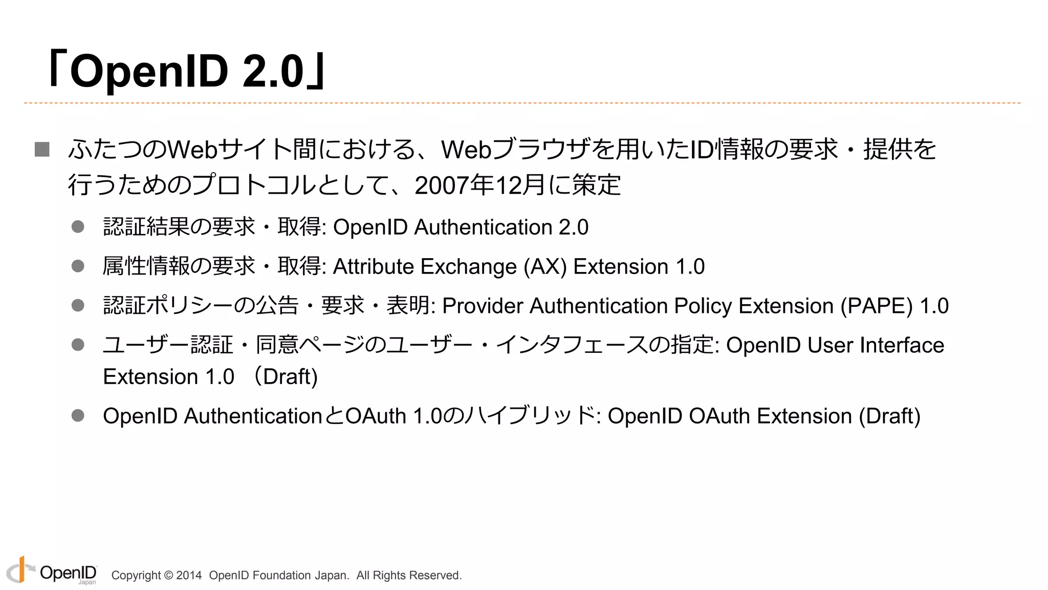 Copyright © 2014 OpenID Foundation Japan. All Rights Reserved.
「OpenID 2.0」
 ふたつのWebサイト間における、Webブラウザを用いたID情報の要求・提供を
行うためのプロトコルとして、2007年12月に策定
 認証結果の要求・取得: OpenID Authentication 2.0
 属性情報の要求・取得: Attribute Exchange (AX) Extension 1.0
 認証ポリシーの公告・要求・表明: Provider Authentication Policy Extension (PAPE) 1.0
 ユーザー認証・同意ページのユーザー・インタフェースの指定: OpenID User Interface
Extension 1.0 （Draft)
 OpenID AuthenticationとOAuth 1.0のハイブリッド: OpenID OAuth Extension (Draft)
 
