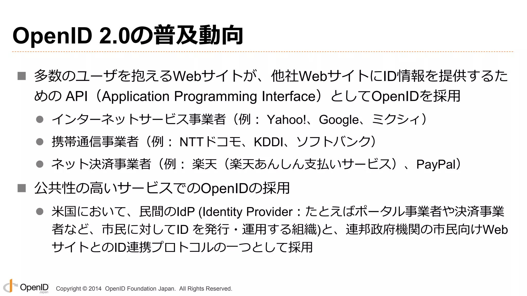 Copyright © 2014 OpenID Foundation Japan. All Rights Reserved.
OpenID 2.0の普及動向
 多数のユーザを抱えるWebサイトが、他社WebサイトにID情報を提供するた
めの API（Application Programming Interface）としてOpenIDを採用
 インターネットサービス事業者（例： Yahoo!、Google、ミクシィ）
 携帯通信事業者（例： NTTドコモ、KDDI、ソフトバンク）
 ネット決済事業者（例： 楽天（楽天あんしん支払いサービス）、PayPal）
 公共性の高いサービスでのOpenIDの採用
 米国において、民間のIdP (Identity Provider：たとえばポータル事業者や決済事業
者など、市民に対してID を発行・運用する組織)と、連邦政府機関の市民向けWeb
サイトとのID連携プロトコルの一つとして採用
 