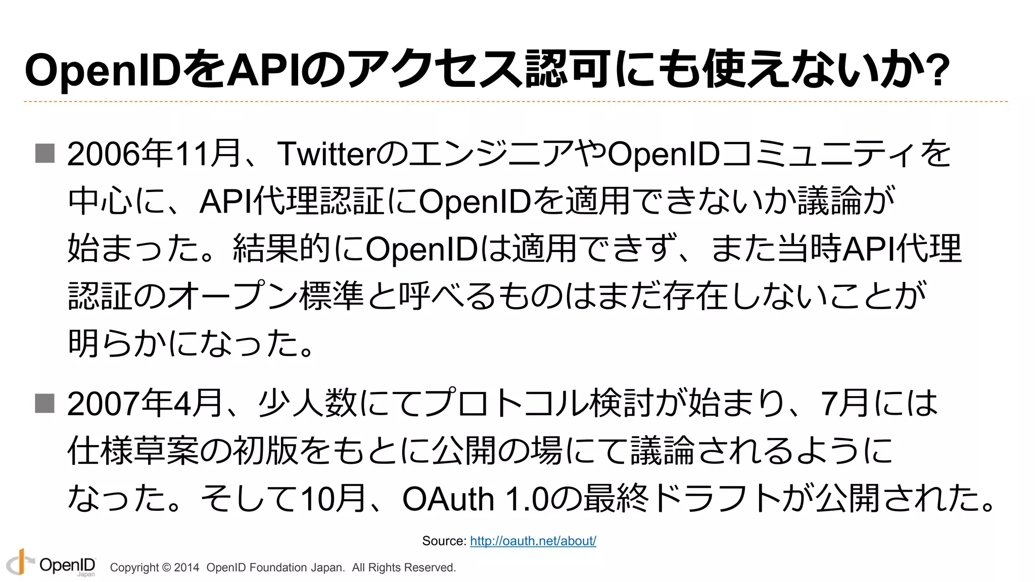 Copyright © 2014 OpenID Foundation Japan. All Rights Reserved.
OpenIDをAPIのアクセス認可にも使えないか?
 2006年11月、TwitterのエンジニアやOpenIDコミュニティを
中心に、API代理認証にOpenIDを適用できないか議論が
始まった。結果的にOpenIDは適用できず、また当時API代理
認証のオープン標準と呼べるものはまだ存在しないことが
明らかになった。
 2007年4月、少人数にてプロトコル検討が始まり、7月には
仕様草案の初版をもとに公開の場にて議論されるように
なった。そして10月、OAuth 1.0の最終ドラフトが公開された。
Source: http://oauth.net/about/
 