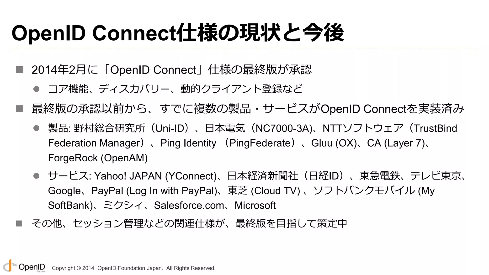 Copyright © 2014 OpenID Foundation Japan. All Rights Reserved.
OpenID Connect仕様の現状と今後
 2014年2月に「OpenID Connect」仕様の最終版が承認
 コア機能、ディスカバリー、動的クライアント登録など
 最終版の承認以前から、すでに複数の製品・サービスがOpenID Connectを実装済み
 製品: 野村総合研究所（Uni-ID）、日本電気（NC7000-3A)、NTTソフトウェア（TrustBind
Federation Manager）、Ping Identity （PingFederate）、Gluu (OX)、CA (Layer 7)、
ForgeRock (OpenAM)
 サービス: Yahoo! JAPAN (YConnect)、日本経済新聞社（日経ID）、東急電鉄、テレビ東京、
Google、PayPal (Log In with PayPal)、東芝 (Cloud TV) 、ソフトバンクモバイル (My
SoftBank)、ミクシィ、Salesforce.com、Microsoft
 その他、セッション管理などの関連仕様が、最終版を目指して策定中
 