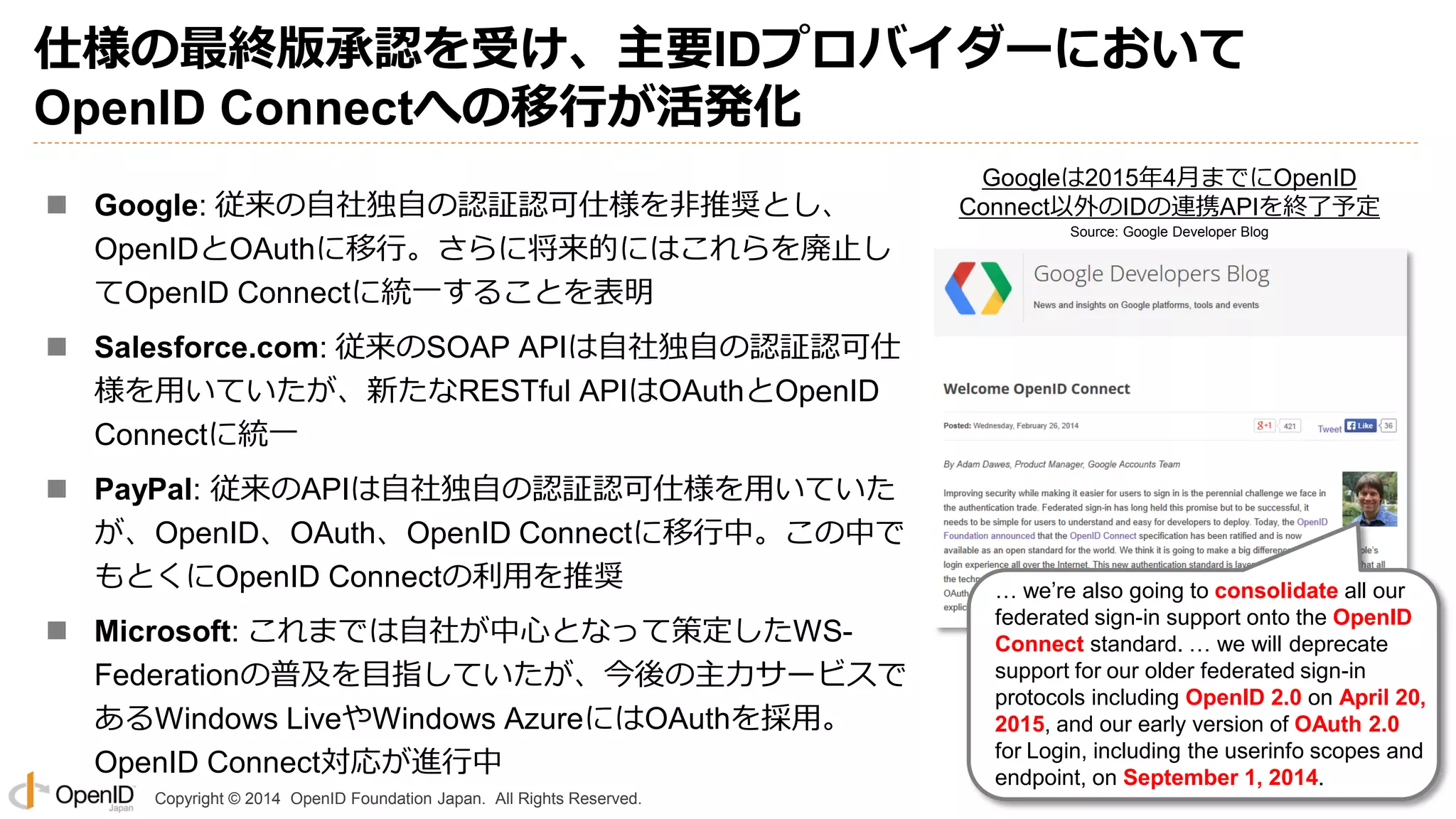 Copyright © 2014 OpenID Foundation Japan. All Rights Reserved.
仕様の最終版承認を受け、主要IDプロバイダーにおいて
OpenID Connectへの移行が活発化
 Google: 従来の自社独自の認証認可仕様を非推奨とし、
OpenIDとOAuthに移行。さらに将来的にはこれらを廃止し
てOpenID Connectに統一することを表明
 Salesforce.com: 従来のSOAP APIは自社独自の認証認可仕
様を用いていたが、新たなRESTful APIはOAuthとOpenID
Connectに統一
 PayPal: 従来のAPIは自社独自の認証認可仕様を用いていた
が、OpenID、OAuth、OpenID Connectに移行中。この中で
もとくにOpenID Connectの利用を推奨
 Microsoft: これまでは自社が中心となって策定したWS-
Federationの普及を目指していたが、今後の主力サービスで
あるWindows LiveやWindows AzureにはOAuthを採用。
OpenID Connect対応が進行中
… we’re also going to consolidate all our
federated sign-in support onto the OpenID
Connect standard. … we will deprecate
support for our older federated sign-in
protocols including OpenID 2.0 on April 20,
2015, and our early version of OAuth 2.0
for Login, including the userinfo scopes and
endpoint, on September 1, 2014.
Googleは2015年4月までにOpenID
Connect以外のIDの連携APIを終了予定
Source: Google Developer Blog
 