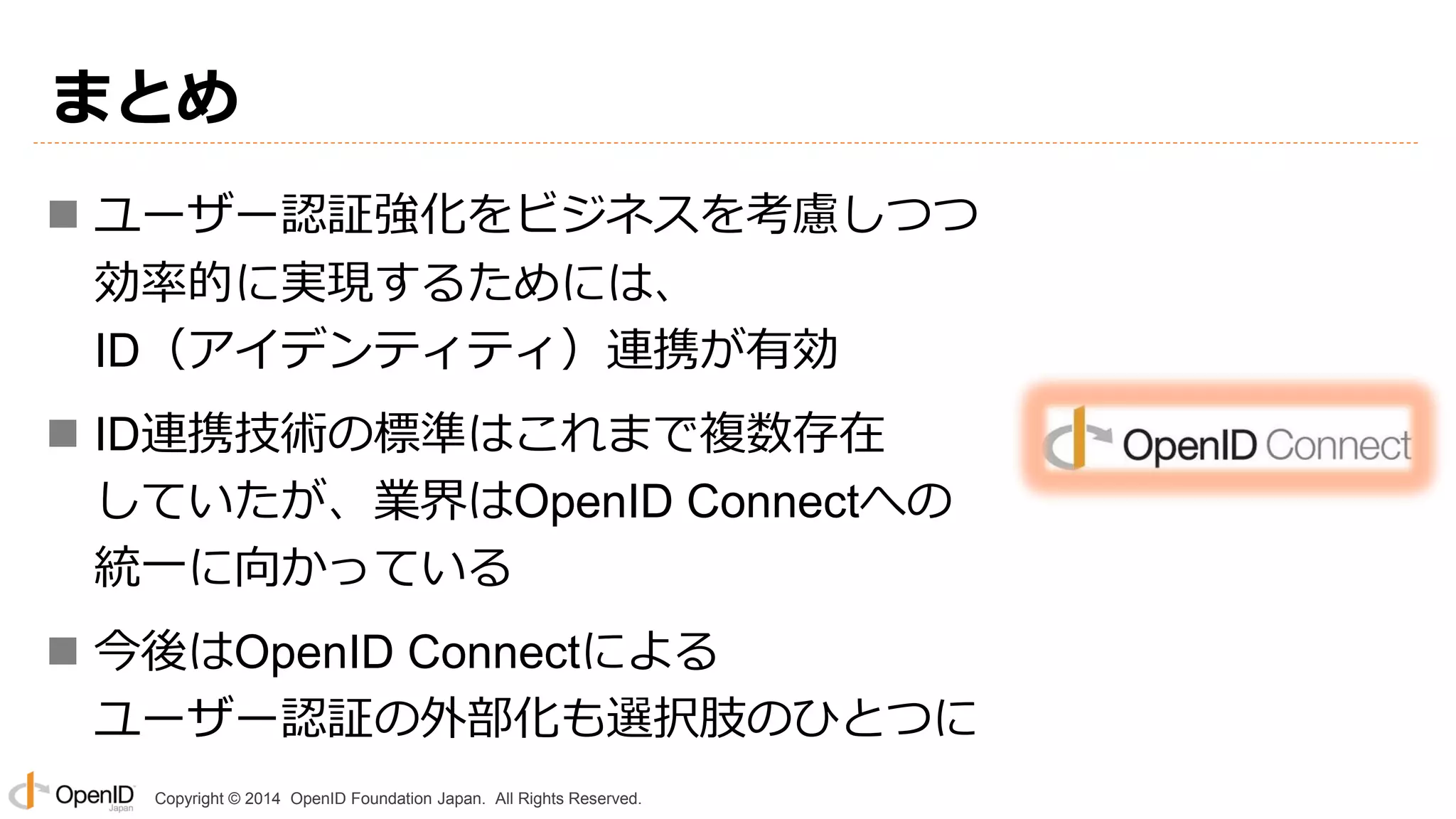 Copyright © 2014 OpenID Foundation Japan. All Rights Reserved.
まとめ
 ユーザー認証強化をビジネスを考慮しつつ
効率的に実現するためには、
ID（アイデンティティ）連携が有効
 ID連携技術の標準はこれまで複数存在
していたが、業界はOpenID Connectへの
統一に向かっている
 今後はOpenID Connectによる
ユーザー認証の外部化も選択肢のひとつに
 