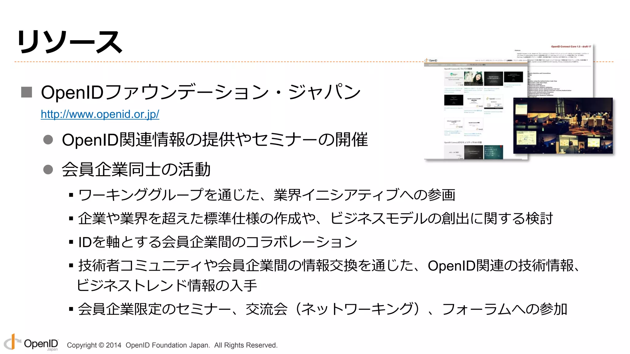 Copyright © 2014 OpenID Foundation Japan. All Rights Reserved.
リソース
 OpenIDファウンデーション・ジャパン
http://www.openid.or.jp/
 OpenID関連情報の提供やセミナーの開催
 会員企業同士の活動
▪ワーキンググループを通じた、業界イニシアティブへの参画
▪企業や業界を超えた標準仕様の作成や、ビジネスモデルの創出に関する検討
▪IDを軸とする会員企業間のコラボレーション
▪技術者コミュニティや会員企業間の情報交換を通じた、OpenID関連の技術情報、
ビジネストレンド情報の入手
▪会員企業限定のセミナー、交流会（ネットワーキング）、フォーラムへの参加
 