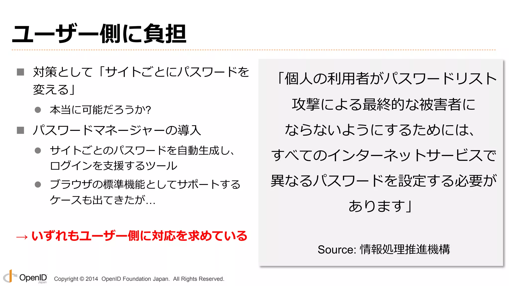Copyright © 2014 OpenID Foundation Japan. All Rights Reserved.
ユーザー側に負担
 対策として「サイトごとにパスワードを
変える」
 本当に可能だろうか?
 パスワードマネージャーの導入
 サイトごとのパスワードを自動生成し、
ログインを支援するツール
 ブラウザの標準機能としてサポートする
ケースも出てきたが…
→ いずれもユーザー側に対応を求めている
「個人の利用者がパスワードリスト
攻撃による最終的な被害者に
ならないようにするためには、
すべてのインターネットサービスで
異なるパスワードを設定する必要が
あります」
Source: 情報処理推進機構
 