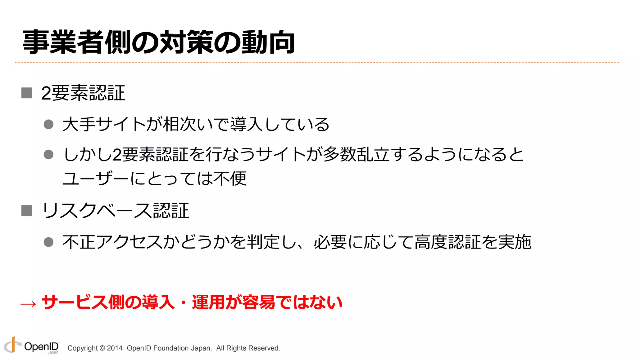 Copyright © 2014 OpenID Foundation Japan. All Rights Reserved.
事業者側の対策の動向
 2要素認証
 大手サイトが相次いで導入している
 しかし2要素認証を行なうサイトが多数乱立するようになると
ユーザーにとっては不便
 リスクベース認証
 不正アクセスかどうかを判定し、必要に応じて高度認証を実施
→ サービス側の導入・運用が容易ではない
 