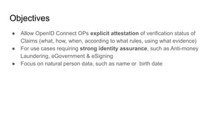 Objectives
● Allow OpenID Connect OPs explicit attestation of verification status of
Claims (what, how, when, according to...