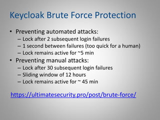 Keycloak Brute Force Protection
• Preventing automated attacks:
– Lock after 2 subsequent login failures
– 1 second between failures (too quick for a human)
– Lock remains active for ~5 min
• Preventing manual attacks:
– Lock after 30 subsequent login failures
– Sliding window of 12 hours
– Lock remains active for ~ 45 min
https://ultimatesecurity.pro/post/brute-force/
 