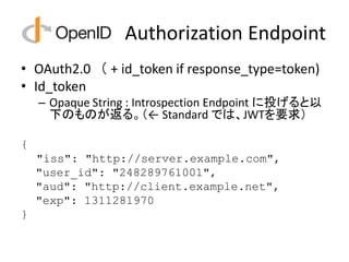 Authorization Endpoint
• OAuth2.0 （ + id_token if response_type=token)
• Id_token
    – Opaque String : Introspection Endpoint に投げると以
      下のものが返る。（← Standard では、JWTを要求）

{
    "iss": "http://server.example.com",
    "user_id": "248289761001",
    "aud": "http://client.example.net",
    "exp": 1311281970
}
 