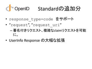 Standardの追加分
• response_type=code をサポート
• “request”, “request_uri”
  – 署名付きリクエスト、複雑なclaimリクエストを可能
    に。
• UserInfo Response の大幅な拡張
 