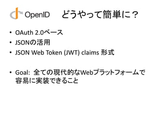 どうやって簡単に？
• OAuth 2.0ベース
• JSONの活用
• JSON Web Token (JWT) claims 形式

• Goal: 全ての現代的なWebプラットフォームで
  容易に実装できること
 
