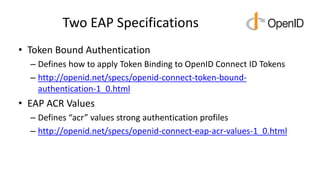 Two EAP Specifications
• Token Bound Authentication
– Defines how to apply Token Binding to OpenID Connect ID Tokens
– http://openid.net/specs/openid-connect-token-bound-
authentication-1_0.html
• EAP ACR Values
– Defines “acr” values strong authentication profiles
– http://openid.net/specs/openid-connect-eap-acr-values-1_0.html
 