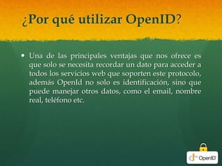 ¿Por qué utilizar OpenID?
 Una de las principales ventajas que nos ofrece es
que solo se necesita recordar un dato para acceder a
todos los servicios web que soporten este protocolo,
además OpenId no solo es identificación, sino que
puede manejar otros datos, como el email, nombre
real, teléfono etc.
 