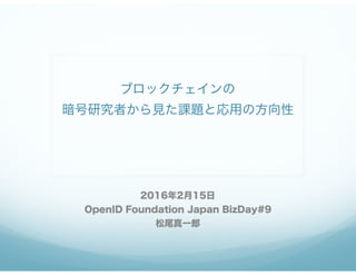 ブロックチェインの 
暗号研究者から見た課題と応用の方向性
2016年2月15日
OpenID Foundation Japan BizDay#9
松尾真一郎
 