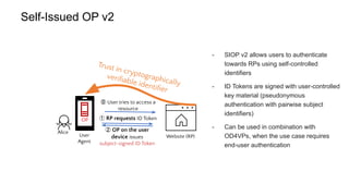 Self-Issued OP v2
Website (RP)
User
Agent
OP
Trust in cryptographically
veriﬁable identiﬁer
② OP on the user
device issues
subject-signed ID Token
Alice
⓪ User tries to access a
resource
① RP requests ID Token
- SIOP v2 allows users to authenticate
towards RPs using self-controlled
identifiers
- ID Tokens are signed with user-controlled
key material (pseudonymous
authentication with pairwise subject
identifiers)
- Can be used in combination with
OD4VPs, when the use case requires
end-user authentication
 