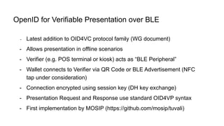 - Latest addition to OID4VC protocol family (WG document)
- Allows presentation in offline scenarios
- Verifier (e.g. POS terminal or kiosk) acts as “BLE Peripheral”
- Wallet connects to Verifier via QR Code or BLE Advertisement (NFC
tap under consideration)
- Connection encrypted using session key (DH key exchange)
- Presentation Request and Response use standard OID4VP syntax
- First implementation by MOSIP (https://github.com/mosip/tuvali)
OpenID for Verifiable Presentation over BLE
 