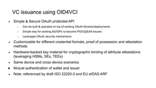 VC issuance using OID4VCI
● Simple & Secure OAuth protected API
○ Can be built & operated on top of existing OAuth libraries/deployments
○ Simple way for existing AS/IDPs to become PID/(Q)EAA issuers
○ Leverages OAuth security mechanisms
● Customizable for different credential formats, proof of possession and attestation
methods
● Hardware-backed key material for cryptographic binding of attribute attestations
(leveraging HSMs, SEs, TEEs)
● Same device and cross device scenarios
● Mutual authentication of wallet and issuer
● Note: referenced by draft ISO 23220-3 and EU eIDAS ARF
 