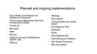 - EU’s eIDAS v2 Architecture &
Reference Framework
- The European Blockchain Services
Infrastructure (EBSI)
- Finnish ID
- Microsoft
- Mattr
- IDunion
- walt.id & yes.com & BCDiploma
(eSSIF-Lab)
- Talao.io
Planned and ongoing implementations
- Workday
- Ping Identity
- Trinsic/Dentity (incl. Auth0
plugin)
- Convergence.Tech
- Sphereon
- Gimly
- CAS Software AG
- Verimi/Deutsche Telekom
- Gen (Avast, Evernym)
- Mee Foundation
 