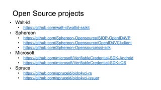 Open Source projects
• Walt-id
• https://github.com/walt-id/waltid-ssikit
• Sphereon
• https://github.com/Sphereon-Opensource/SIOP-OpenID4VP
• https://github.com/Sphereon-Opensource/OpenID4VCI-client
• https://github.com/Sphereon-Opensource/ssi-sdk
• Microsoft
• https://github.com/microsoft/VerifiableCredential-SDK-Android
• https://github.com/microsoft/VerifiableCredential-SDK-iOS
• Spruce
• https://github.com/spruceid/oidc4vci-rs
• https://github.com/spruceid/oidc4vci-issuer
 